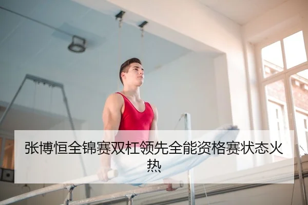 张博恒全锦赛双杠领先全能资格赛状态火热