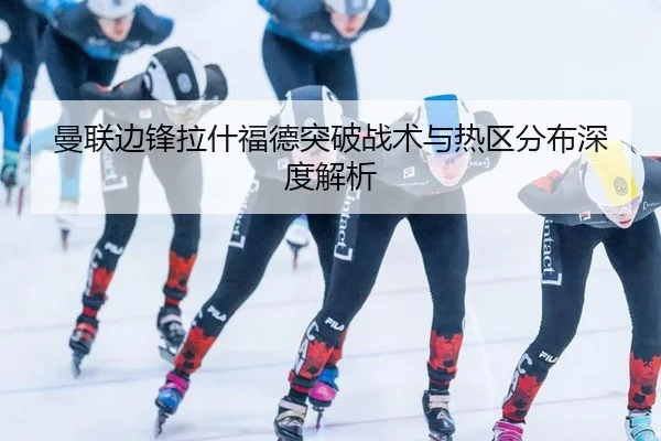 曼联边锋拉什福德突破战术与热区分布深度解析