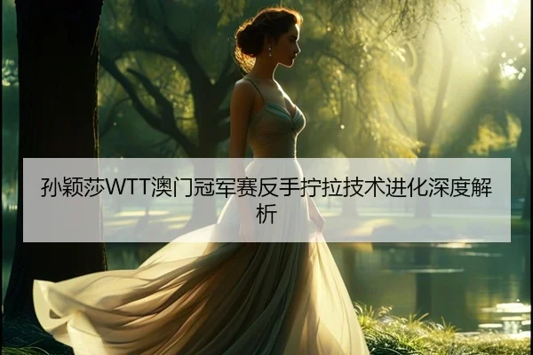 孙颖莎WTT澳门冠军赛反手拧拉技术进化深度解析