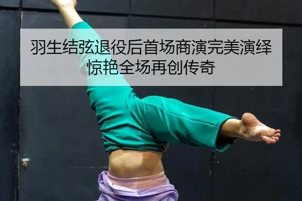 羽生结弦退役后首场商演完美演绎 惊艳全场再创传奇