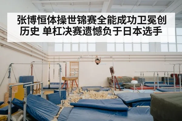 张博恒体操世锦赛全能成功卫冕创历史 单杠决赛遗憾负于日本选手