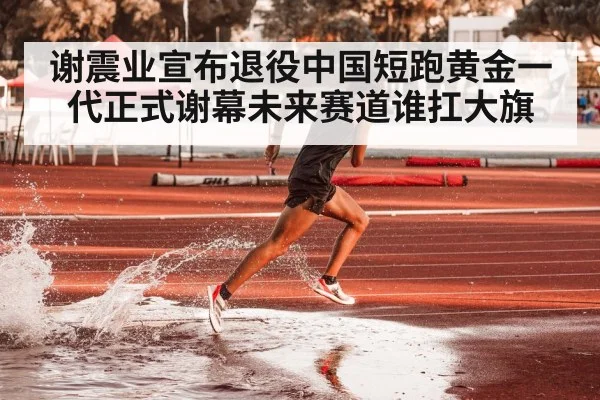 谢震业宣布退役中国短跑黄金一代正式谢幕未来赛道谁扛大旗